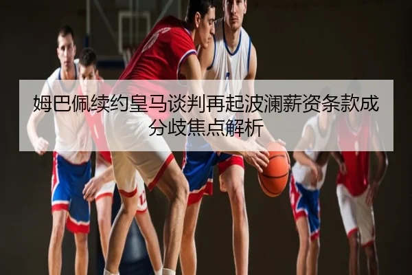 姆巴佩续约皇马谈判再起波澜薪资条款成分歧焦点解析