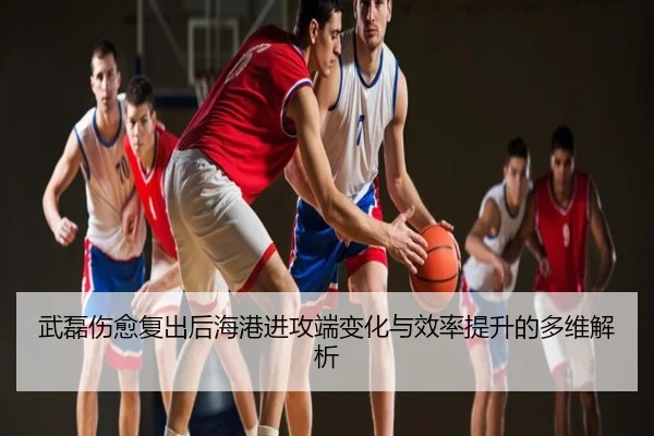 武磊伤愈复出后海港进攻端变化与效率提升的多维解析