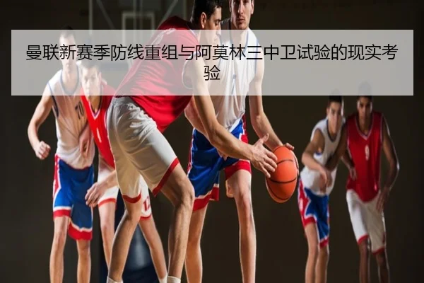 曼联新赛季防线重组与阿莫林三中卫试验的现实考验