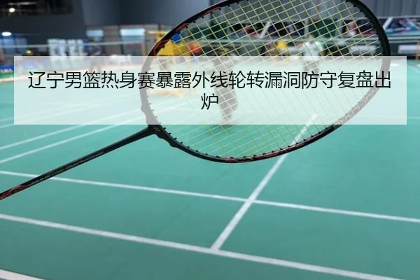 辽宁男篮热身赛暴露外线轮转漏洞防守复盘出炉