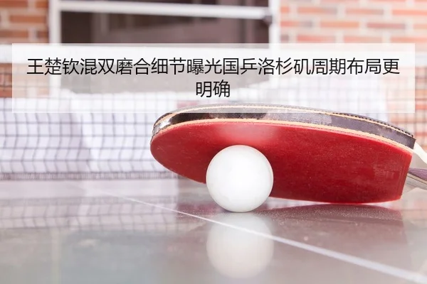 王楚钦混双磨合细节曝光国乒洛杉矶周期布局更明确