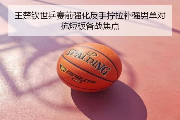 王楚钦世乒赛前强化反手拧拉补强男单对抗短板备战焦点