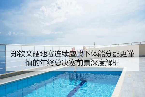 郑钦文硬地赛连续鏖战下体能分配更谨慎的年终总决赛前景深度解析